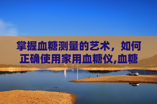 掌握血糖测量的艺术，如何正确使用家用血糖仪,血糖测量仪器