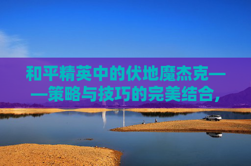 和平精英中的伏地魔杰克——策略与技巧的完美结合,和平精英伏地魔衣服叫什么