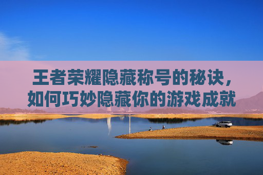 王者荣耀隐藏称号的秘诀，如何巧妙隐藏你的游戏成就？,王者荣耀怎么隐藏称号地理位置