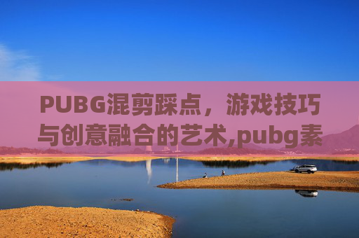 PUBG混剪踩点，游戏技巧与创意融合的艺术,pubg素材视频