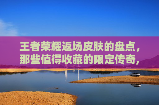 王者荣耀返场皮肤的盘点，那些值得收藏的限定传奇,王者荣耀返场活动