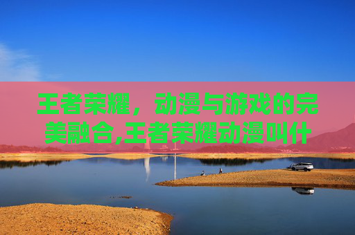王者荣耀，动漫与游戏的完美融合,王者荣耀动漫叫什么名字