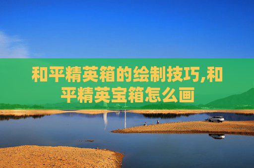 和平精英箱的绘制技巧,和平精英宝箱怎么画