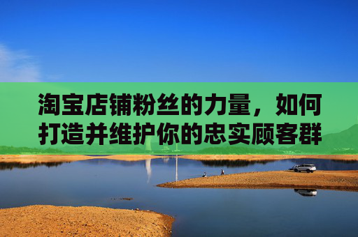 淘宝店铺粉丝的力量，如何打造并维护你的忠实顾客群体,淘宝店铺粉丝排行榜