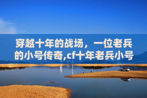 穿越十年的战场，一位老兵的小号传奇,cf十年老兵小号是什么