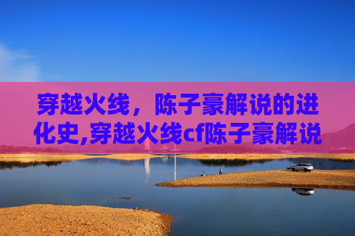 穿越火线，陈子豪解说的进化史,穿越火线cf陈子豪解说