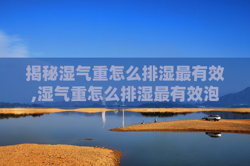 揭秘湿气重怎么排湿最有效,湿气重怎么排湿最有效泡脚