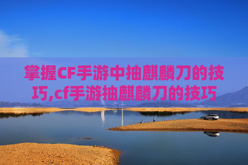 掌握CF手游中抽麒麟刀的技巧,cf手游抽麒麟刀的技巧是什么