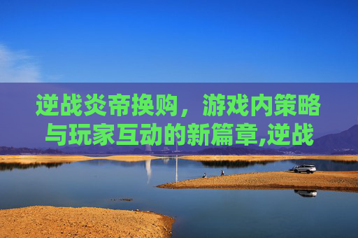 逆战炎帝换购，游戏内策略与玩家互动的新篇章,逆战炎帝换购多少钱