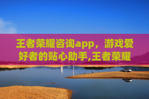 王者荣耀咨询app，游戏爱好者的贴心助手,王者荣耀咨询
