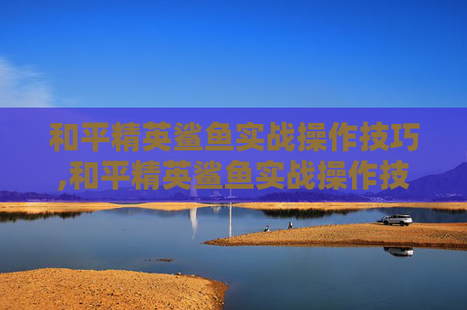 和平精英鲨鱼实战操作技巧,和平精英鲨鱼实战操作技巧视频
