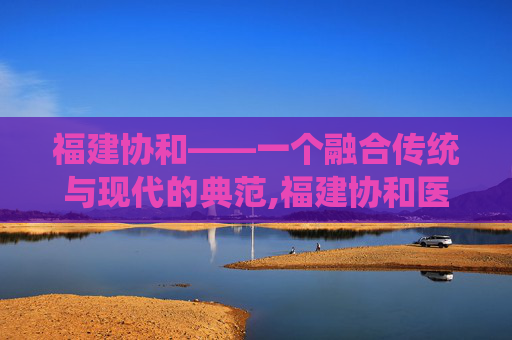 福建协和——一个融合传统与现代的典范,福建协和医院预约挂号官网