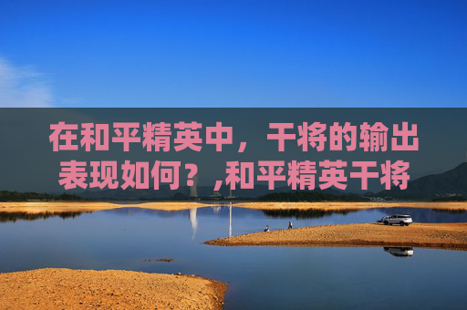 在和平精英中，干将的输出表现如何？,和平精英干将输出高吗多少钱