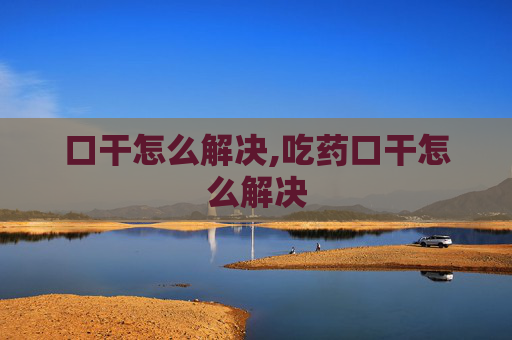 口干怎么解决,吃药口干怎么解决
