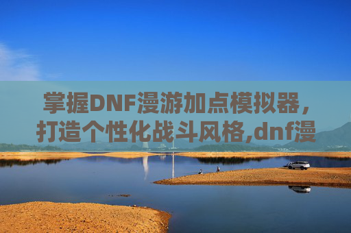 掌握DNF漫游加点模拟器，打造个性化战斗风格,dnf漫游加点模拟器推荐
