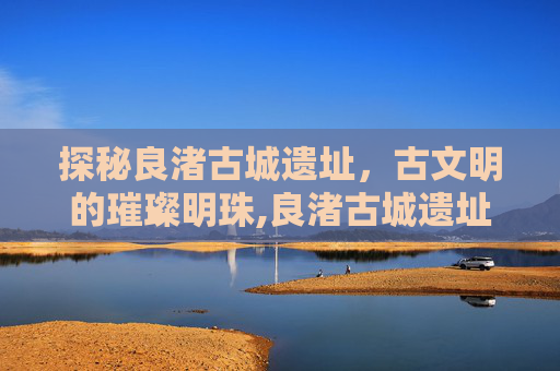 探秘良渚古城遗址，古文明的璀璨明珠,良渚古城遗址在哪里