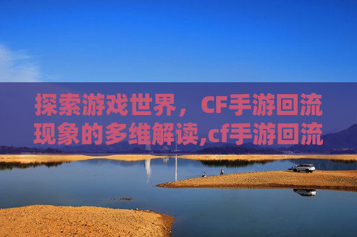 探索游戏世界，CF手游回流现象的多维解读,cf手游回流什么意思啊