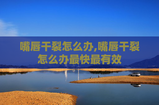 嘴唇干裂怎么办,嘴唇干裂怎么办最快最有效