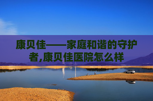 康贝佳——家庭和谐的守护者,康贝佳医院怎么样