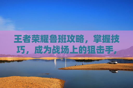王者荣耀鲁班攻略，掌握技巧，成为战场上的狙击手,王者荣耀鲁班攻略技巧