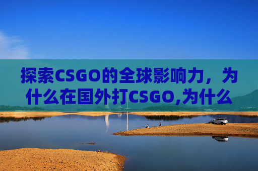 探索CSGO的全球影响力，为什么在国外打CSGO,为什么在国外打不了国内的电话