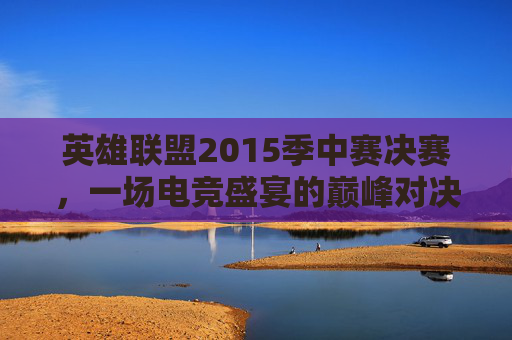 英雄联盟2015季中赛决赛，一场电竞盛宴的巅峰对决,2015lol总决赛