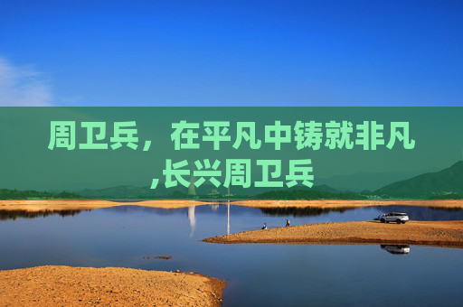 周卫兵，在平凡中铸就非凡,长兴周卫兵