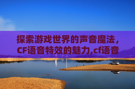 探索游戏世界的声音魔法，CF语音特效的魅力,cf语音播报有哪些
