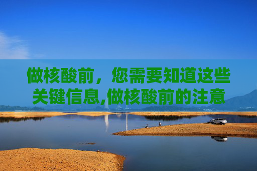 做核酸前，您需要知道这些关键信息,做核酸前的注意事项