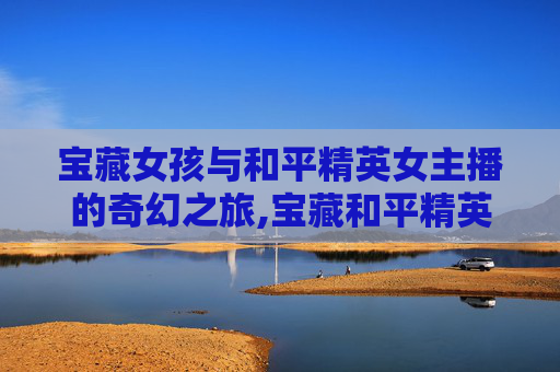 宝藏女孩与和平精英女主播的奇幻之旅,宝藏和平精英女主播是谁