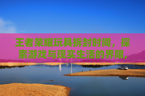 王者荣耀玩具拆封时间，探索游戏与现实生活的界限,王者荣耀玩具拆封时间多久