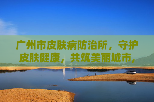 广州市皮肤病防治所，守护皮肤健康，共筑美丽城市,广州市皮肤病防治所门诊部