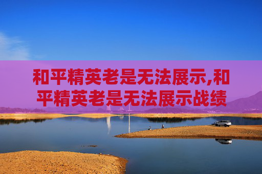 和平精英老是无法展示,和平精英老是无法展示战绩