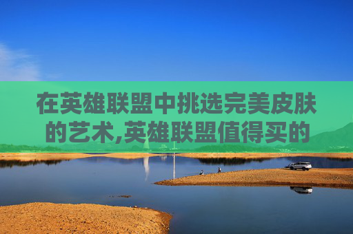 在英雄联盟中挑选完美皮肤的艺术,英雄联盟值得买的皮肤