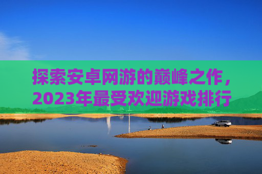 探索安卓网游的巅峰之作，2023年最受欢迎游戏排行,安卓网游排行榜