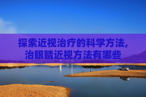 探索近视治疗的科学方法,治眼睛近视方法有哪些