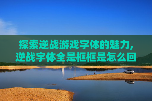 探索逆战游戏字体的魅力,逆战字体全是框框是怎么回事