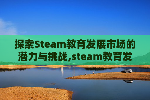 探索Steam教育发展市场的潜力与挑战,steam教育发展前景