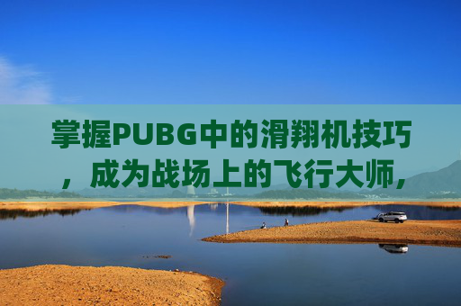 掌握PUBG中的滑翔机技巧，成为战场上的飞行大师,pubg滑翔机固定刷新点