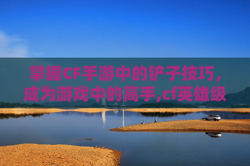 掌握CF手游中的铲子技巧，成为游戏中的高手,cf英雄级铲子
