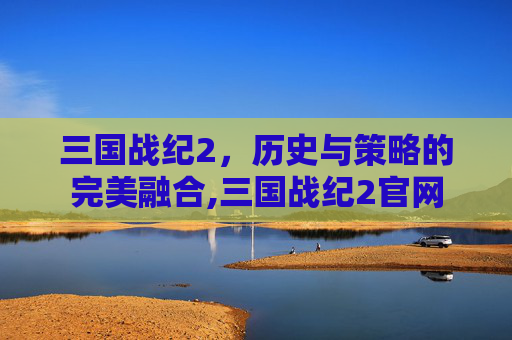 三国战纪2，历史与策略的完美融合,三国战纪2官网