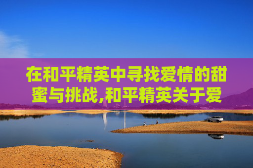 在和平精英中寻找爱情的甜蜜与挑战,和平精英关于爱情游戏名字有哪些