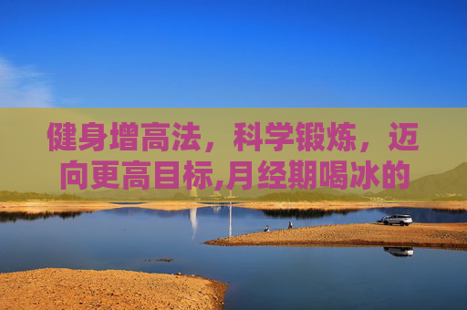健身增高法，科学锻炼，迈向更高目标,月经期喝冰的会怎样