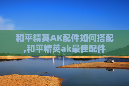 和平精英AK配件如何搭配,和平精英ak最佳配件