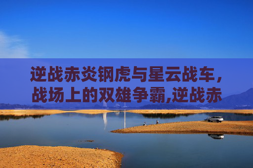 逆战赤炎钢虎与星云战车，战场上的双雄争霸,逆战赤炎钢虎和星云战车哪个好