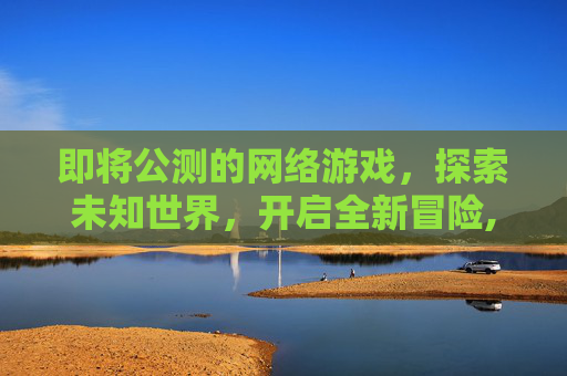 即将公测的网络游戏，探索未知世界，开启全新冒险,即将公测的网络游戏叫什么