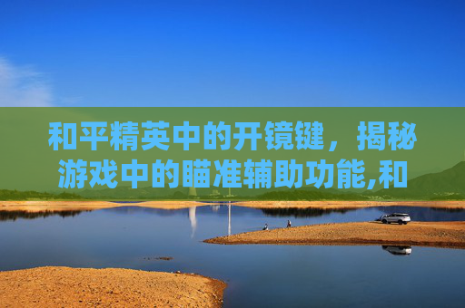 和平精英中的开镜键，揭秘游戏中的瞄准辅助功能,和平精英什么叫开镜键操作