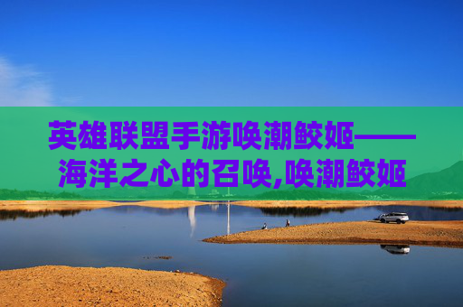 英雄联盟手游唤潮鲛姬——海洋之心的召唤,唤潮鲛姬出装