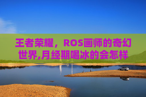 王者荣耀，ROS画师的奇幻世界,月经期喝冰的会怎样