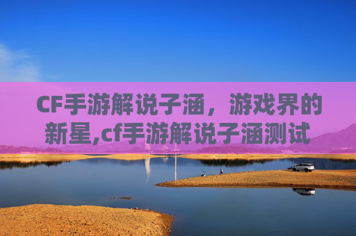 CF手游解说子涵，游戏界的新星,cf手游解说子涵测试挑战武器
